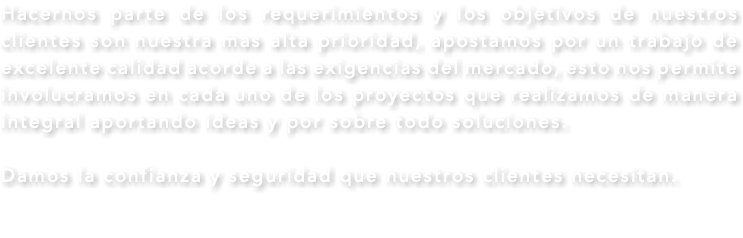 Hacernos parte de los requerimientos y los objetivos de nuestros clientes son nuestra mas alta prioridad, apostamos por un trabajo de excelente calidad acorde a las exigencias del mercado, esto nos permite involucramos en cada uno de los proyectos que realizamos de manera integral aportando ideas y por sobre todo soluciones. Damos la confianza y seguridad que nuestros clientes necesitan. 